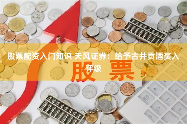 股票配资入门知识 天风证券：给予古井贡酒买入评级