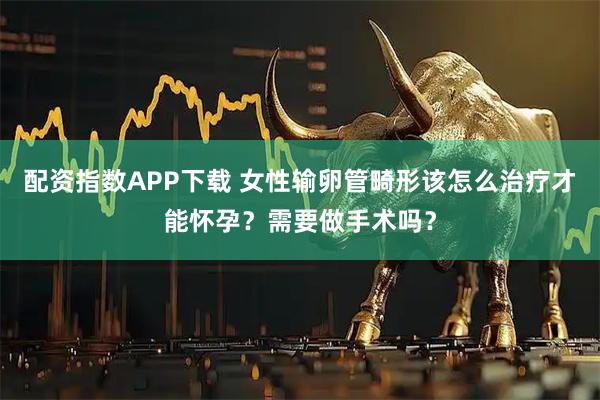 配资指数APP下载 女性输卵管畸形该怎么治疗才能怀孕？需要做手术吗？