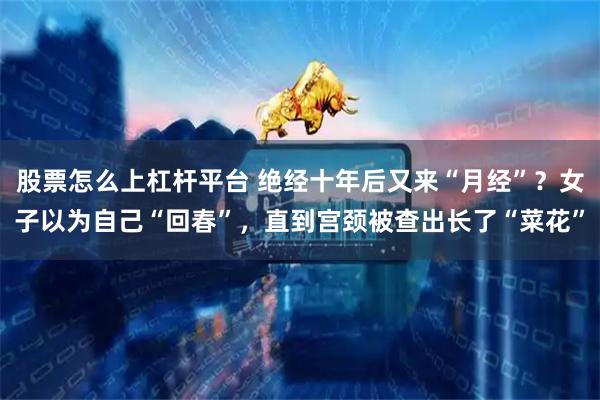 股票怎么上杠杆平台 绝经十年后又来“月经”？女子以为自己“回春”，直到宫颈被查出长了“菜花”