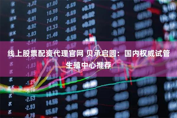 线上股票配资代理官网 贝承启圆：国内权威试管生殖中心推荐