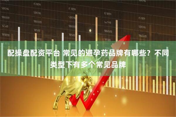 配操盘配资平台 常见的避孕药品牌有哪些？不同类型下有多个常见品牌