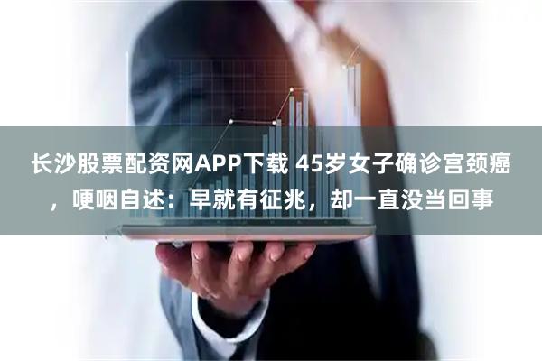 长沙股票配资网APP下载 45岁女子确诊宫颈癌，哽咽自述：早就有征兆，却一直没当回事