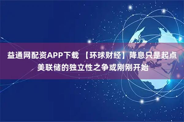 益通网配资APP下载 【环球财经】降息只是起点 美联储的独立性之争或刚刚开始