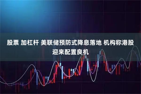 股票 加杠杆 美联储预防式降息落地 机构称港股迎来配置良机