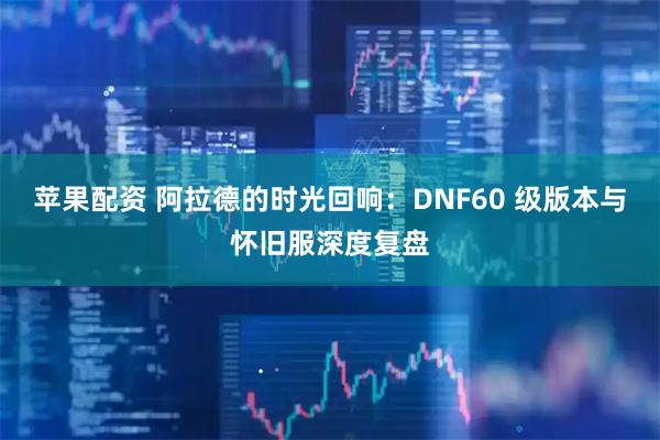 苹果配资 阿拉德的时光回响：DNF60 级版本与怀旧服深度复盘