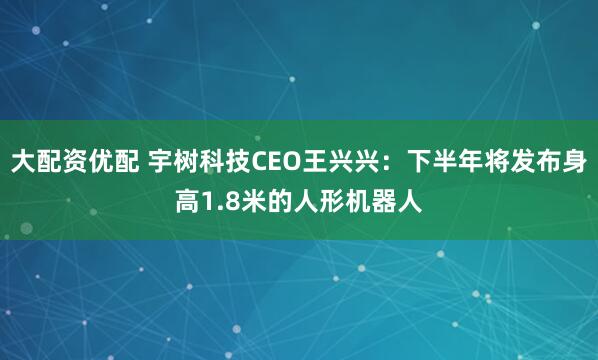 大配资优配 宇树科技CEO王兴兴：下半年将发布身高1.8米的人形机器人