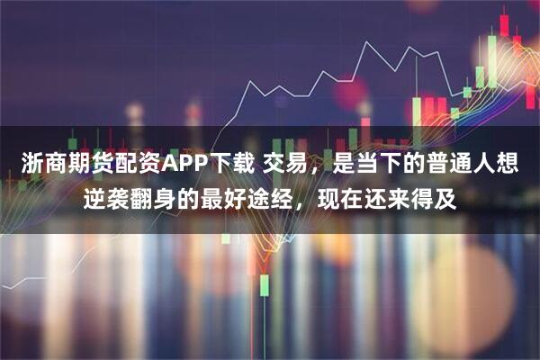 浙商期货配资APP下载 交易，是当下的普通人想逆袭翻身的最好途经，现在还来得及