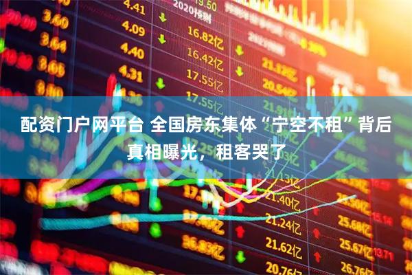 配资门户网平台 全国房东集体“宁空不租”背后真相曝光，租客哭了