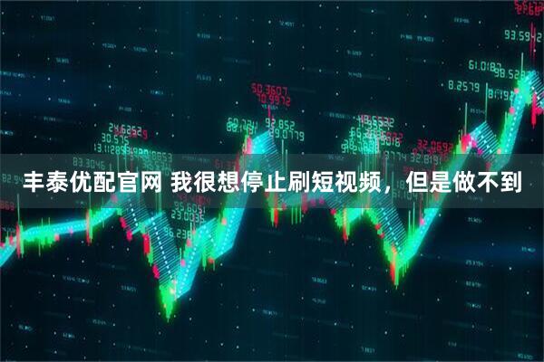 丰泰优配官网 我很想停止刷短视频，但是做不到