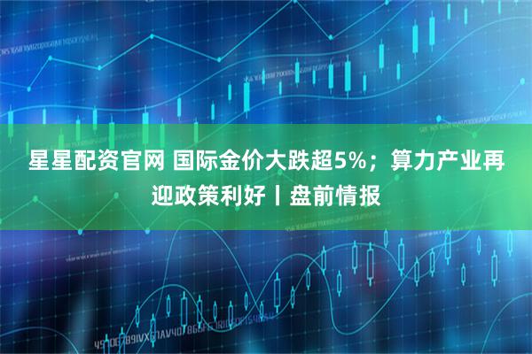 星星配资官网 国际金价大跌超5%；算力产业再迎政策利好丨盘前情报