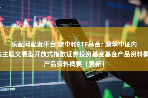 乐配网配资平台 碳中和ETF基金: 鹏华中证内地低碳经济主题交易型开放式指数证券投资基金基金产品资料概要（更新）
