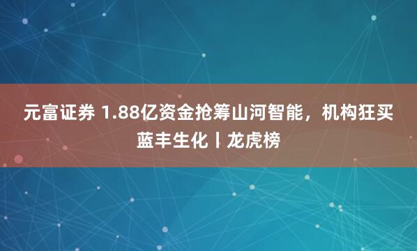 元富证券 1.88亿资金抢筹山河智能，机构狂买蓝丰生化丨龙虎榜