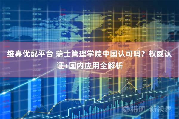 维嘉优配平台 瑞士管理学院中国认可吗？权威认证+国内应用全解析
