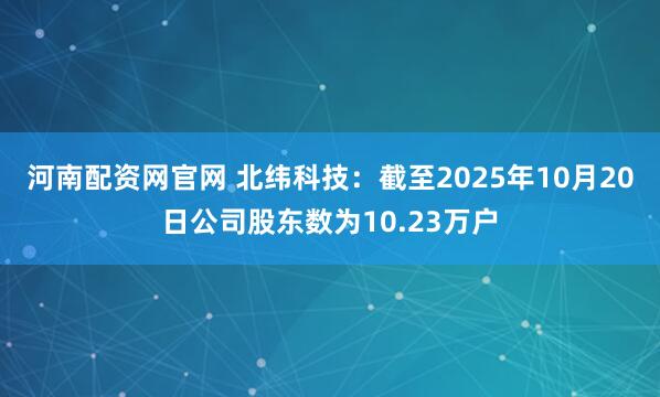 河南配资网官网 北纬科技：截至2025年10月20日公司股东数为10.23万户
