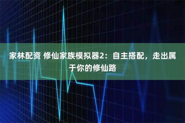 家林配资 修仙家族模拟器2：自主搭配，走出属于你的修仙路