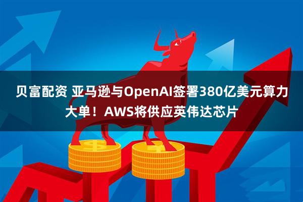 贝富配资 亚马逊与OpenAI签署380亿美元算力大单！AWS将供应英伟达芯片