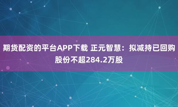 期货配资的平台APP下载 正元智慧：拟减持已回购股份不超284.2万股