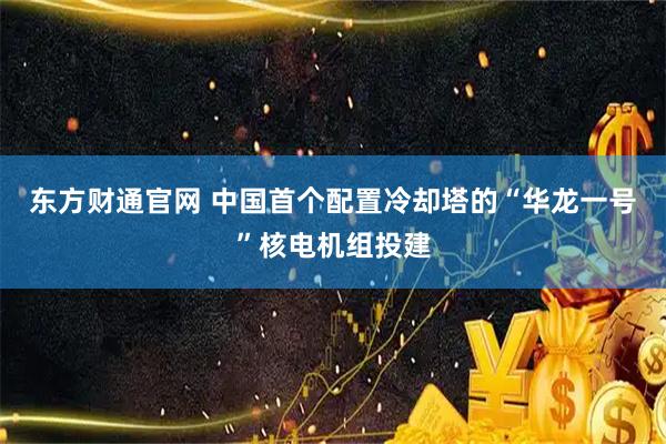东方财通官网 中国首个配置冷却塔的“华龙一号”核电机组投建