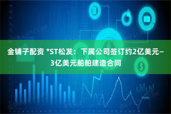 金铺子配资 *ST松发：下属公司签订约2亿美元—3亿美元船舶建造合同