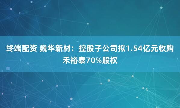 终端配资 巍华新材：控股子公司拟1.54亿元收购禾裕泰70%股权