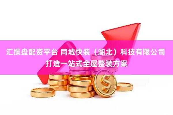 汇操盘配资平台 同城快装（湖北）科技有限公司 打造一站式全屋整装方案