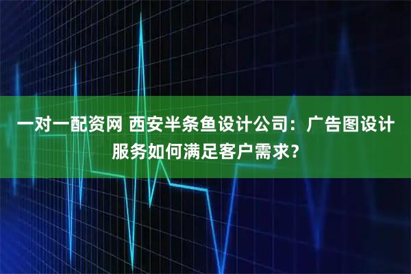 一对一配资网 西安半条鱼设计公司：广告图设计服务如何满足客户需求？