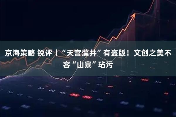 京海策略 锐评丨“天宫藻井”有盗版！文创之美不容“山寨”玷污
