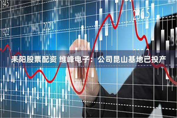耒阳股票配资 维峰电子：公司昆山基地已投产