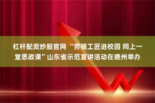 杠杆配资炒股官网 “劳模工匠进校园 同上一堂思政课”山东省示范宣讲活动在德州举办