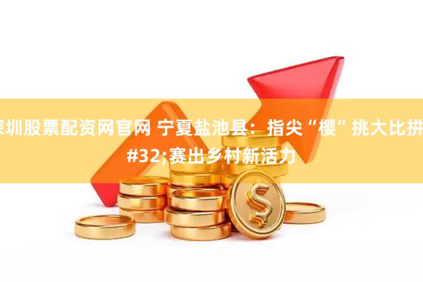 深圳股票配资网官网 宁夏盐池县：指尖“樱”挑大比拼 赛出乡村新活力