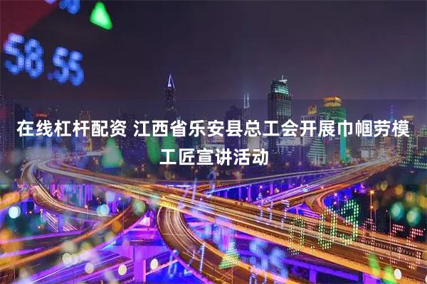 在线杠杆配资 江西省乐安县总工会开展巾帼劳模工匠宣讲活动
