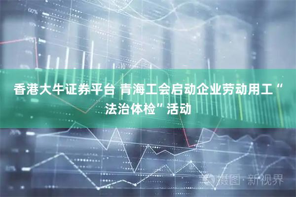 香港大牛证券平台 青海工会启动企业劳动用工“法治体检”活动