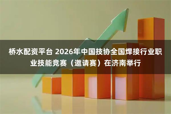 桥水配资平台 2026年中国技协全国焊接行业职业技能竞赛（邀请赛）在济南举行