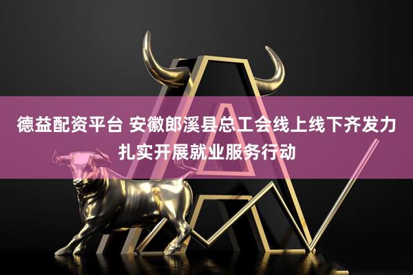 德益配资平台 安徽郎溪县总工会线上线下齐发力扎实开展就业服务行动