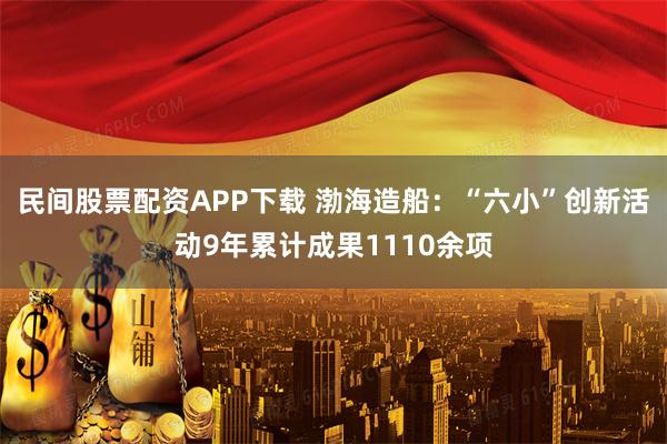 民间股票配资APP下载 渤海造船：“六小”创新活动9年累计成果1110余项