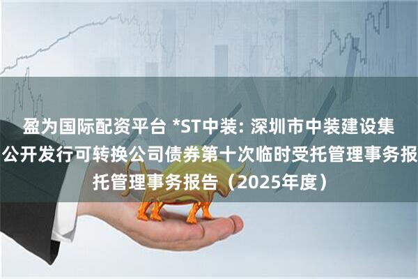 盈为国际配资平台 *ST中装: 深圳市中装建设集团股份有限公司公开发行可转换公司债券第十次临时受托管理事务报告（2025年度）