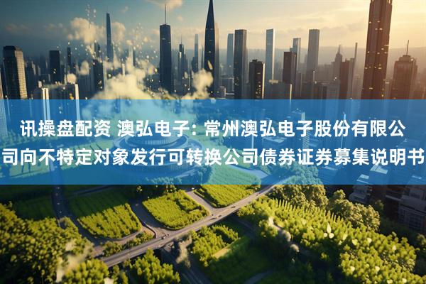 讯操盘配资 澳弘电子: 常州澳弘电子股份有限公司向不特定对象发行可转换公司债券证券募集说明书
