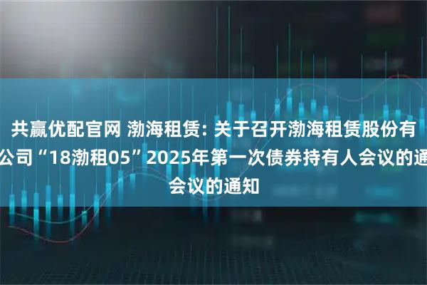 共赢优配官网 渤海租赁: 关于召开渤海租赁股份有限公司“18渤租05”2025年第一次债券持有人会议的通知