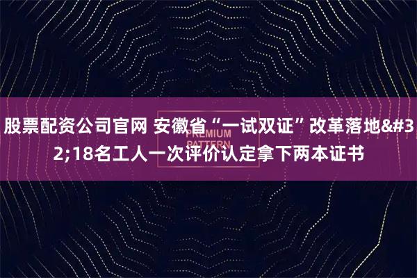 股票配资公司官网 安徽省“一试双证”改革落地 18名工人一次评价认定拿下两本证书