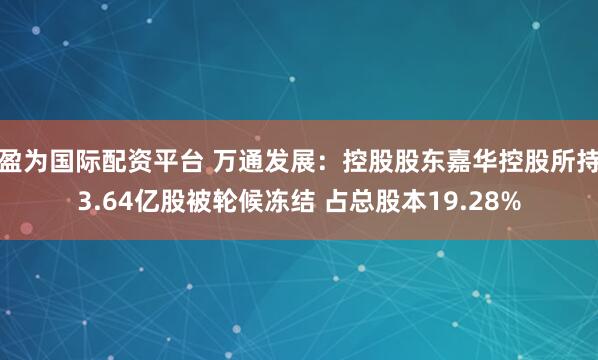 盈为国际配资平台 万通发展：控股股东嘉华控股所持3.64亿股被轮候冻结 占总股本19.28%