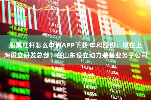 股票杠杆怎么申请APP下载 申科股份：拟在上海设立研发总部，在山东设立动力装备业务子公司