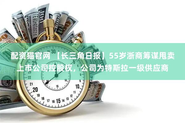 配资猫官网 【长三角日报】55岁浙商筹谋甩卖上市公司控股权，公司为特斯拉一级供应商