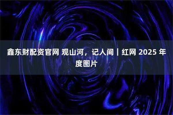 鑫东财配资官网 观山河，记人间｜红网 2025 年度图片