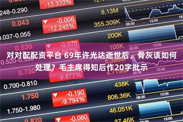 对对配配资平台 69年许光达逝世后，骨灰该如何处理？毛主席得知后作20字批示
