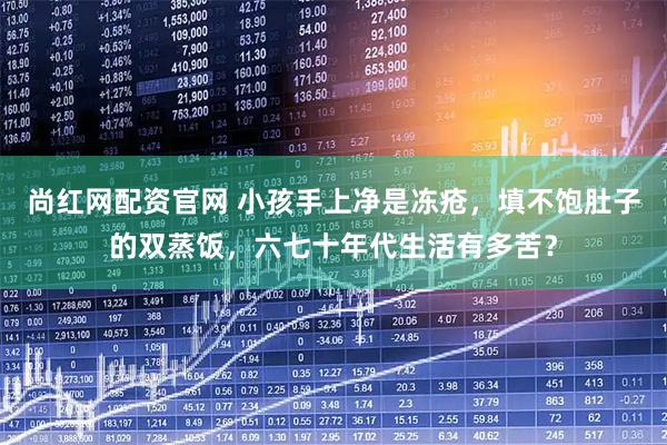 尚红网配资官网 小孩手上净是冻疮，填不饱肚子的双蒸饭，六七十年代生活有多苦？