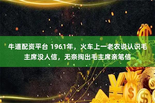 牛道配资平台 1961年，火车上一老农说认识毛主席没人信，无奈掏出毛主席亲笔信