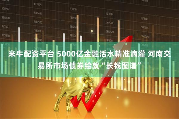 米牛配资平台 5000亿金融活水精准滴灌 河南交易所市场债券绘就“长钱图谱”