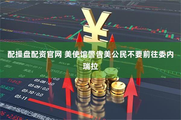 配操盘配资官网 美使馆警告美公民不要前往委内瑞拉