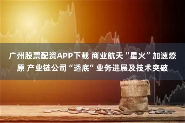 广州股票配资APP下载 商业航天“星火”加速燎原 产业链公司“透底”业务进展及技术突破