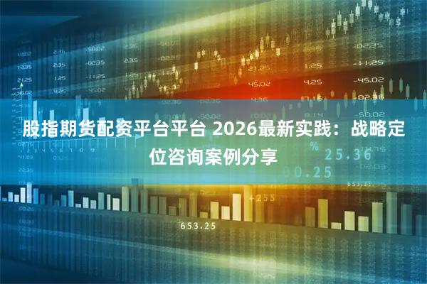 股指期货配资平台平台 2026最新实践：战略定位咨询案例分享